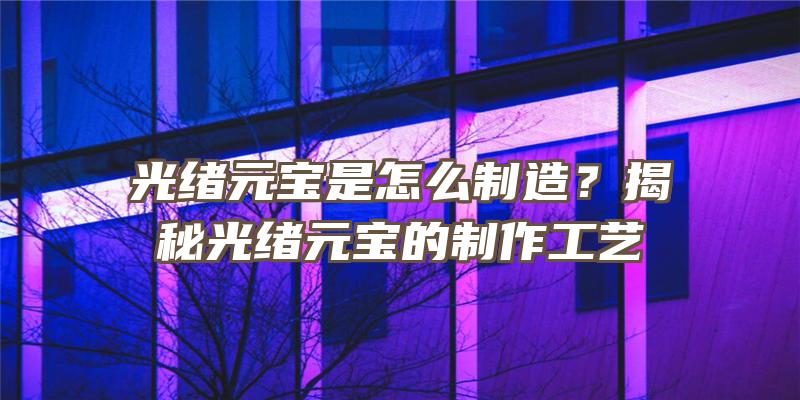 光绪元宝是怎么制造？揭秘光绪元宝的制作工艺