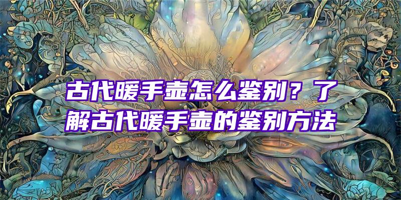 古代暖手壶怎么鉴别？了解古代暖手壶的鉴别方法