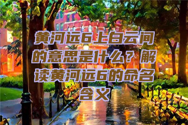 黄河远6上白云间的意思是什么？解读黄河远6的命名含义