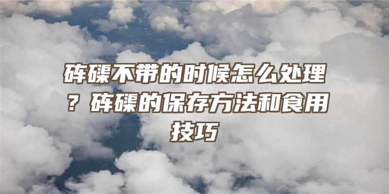 砗磲不带的时候怎么处理？砗磲的保存方法和食用技巧