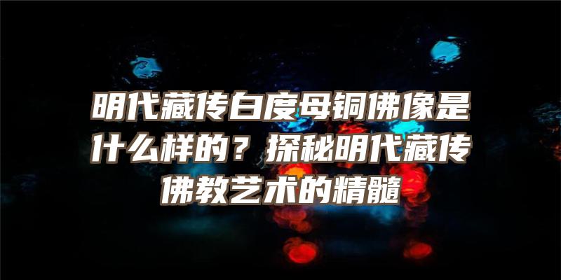 明代藏传白度母铜像是什么样的？探秘明代藏传教艺术的精髓