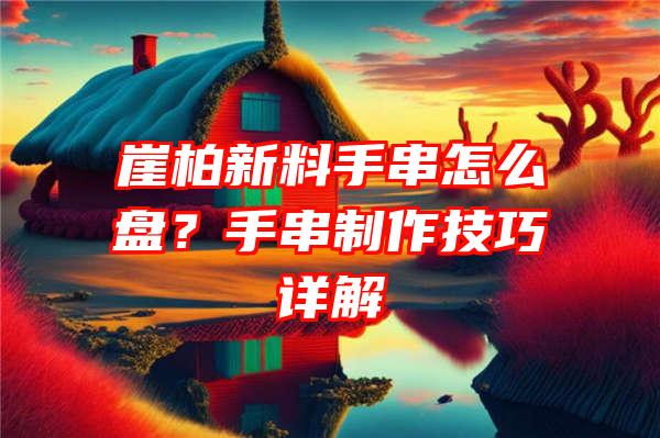 崖柏新料手串怎么盘？手串制作技巧详解