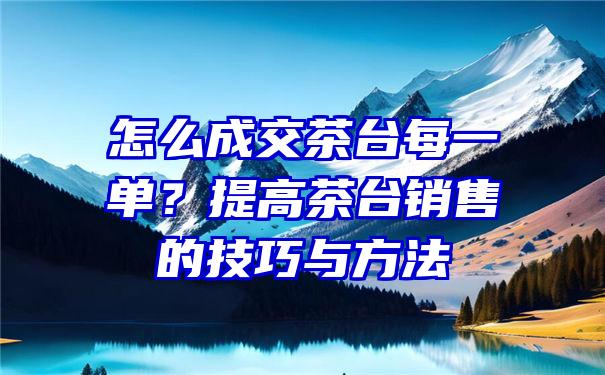 怎么成交茶台每一单？提高茶台销售的技巧与方法