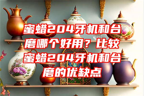 蜜蜡204牙机和台磨哪个好用？比较蜜蜡204牙机和台磨的优缺点