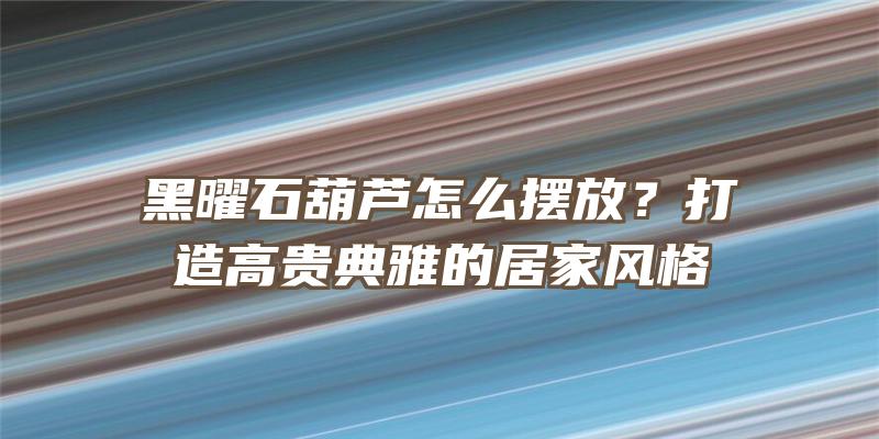 黑曜石葫芦怎么摆放？打造高贵典雅的居家风格