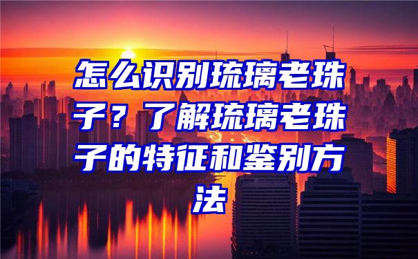 怎么识别琉璃老珠子？了解琉璃老珠子的特征和鉴别方法