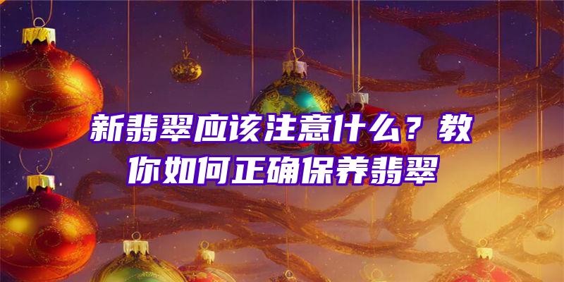 新翡翠应该注意什么？教你如何正确保养翡翠