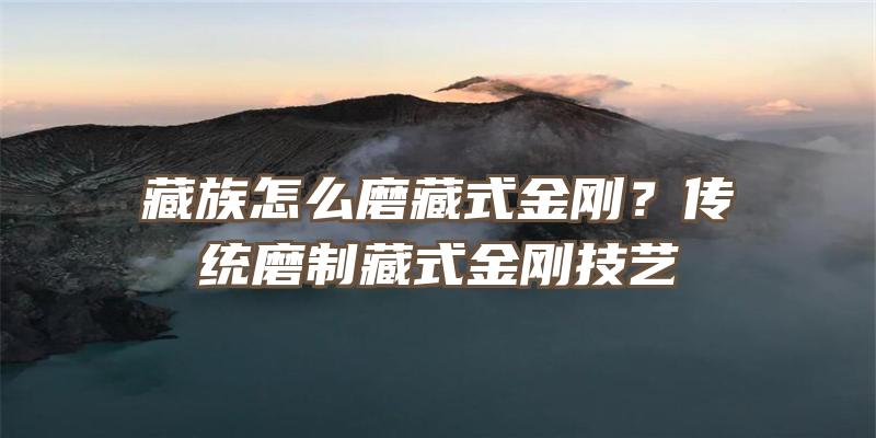 藏族怎么磨藏式金刚？传统磨制藏式金刚技艺