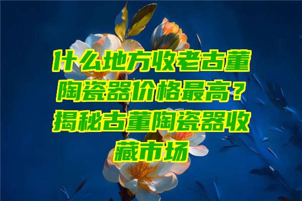 什么地方收老古董陶瓷器价格最高？揭秘古董陶瓷器收藏市场