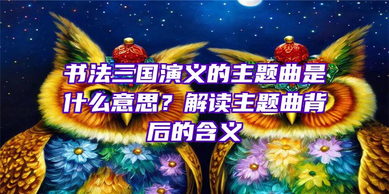 书法三国演义的主题曲是什么意思？解读主题曲背后的含义