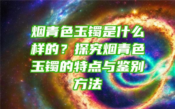 烟青色玉镯是什么样的？探究烟青色玉镯的特点与鉴别方法