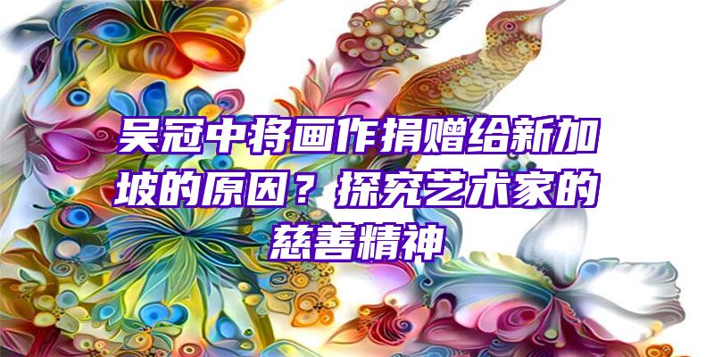 吴冠中将画作捐赠给新加坡的原因？探究艺术家的慈善精神