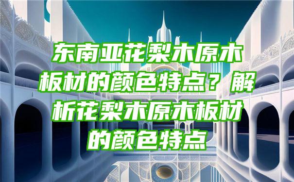 东南亚花梨木原木板材的颜色特点？解析花梨木原木板材的颜色特点