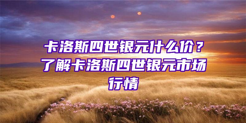 卡洛斯四世银元什么价？了解卡洛斯四世银元市场行情