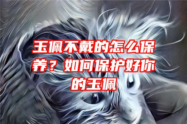 玉佩不戴的怎么保养？如何保护好你的玉佩