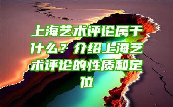 上海艺术评论属于什么？介绍上海艺术评论的性质和定位