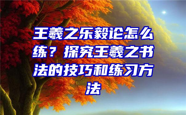 王羲之乐毅论怎么练？探究王羲之书法的技巧和练习方法