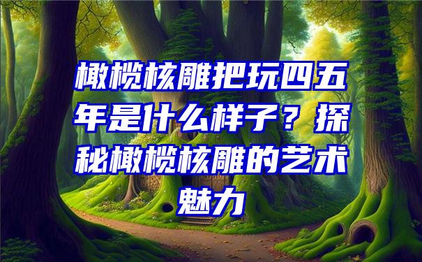 橄榄核雕把玩四五年是什么样子？探秘橄榄核雕的艺术魅力