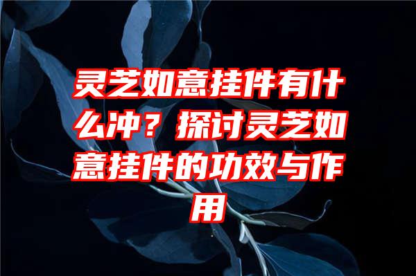 灵芝如意挂件有什么冲？探讨灵芝如意挂件的功效与作用