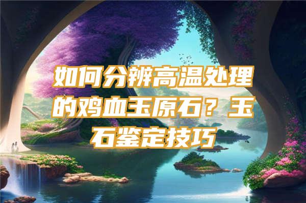 如何分辨高温处理的鸡血玉原石？玉石鉴定技巧