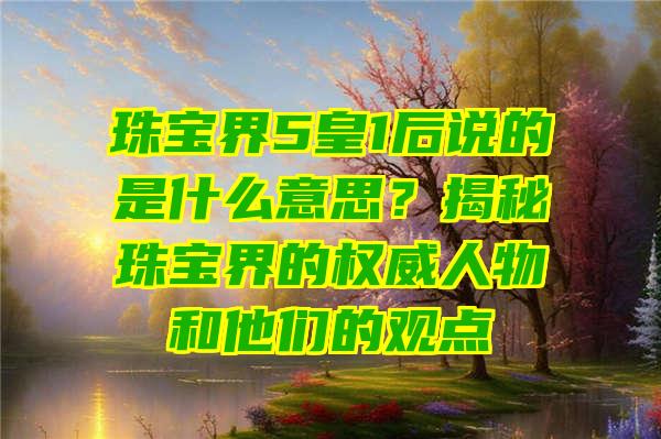 珠宝界5皇1后说的是什么意思？揭秘珠宝界的权威人物和他们的观点