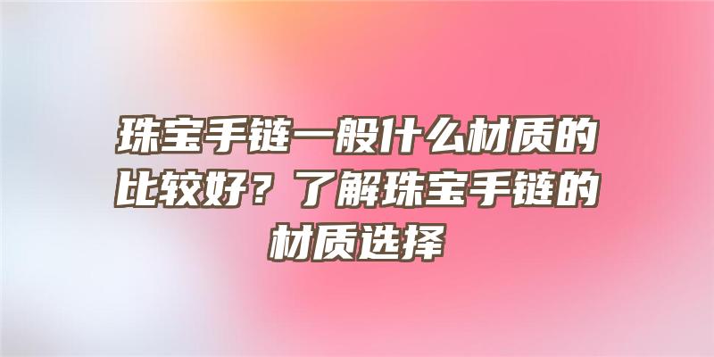 珠宝手链一般什么材质的比较好？了解珠宝手链的材质选择