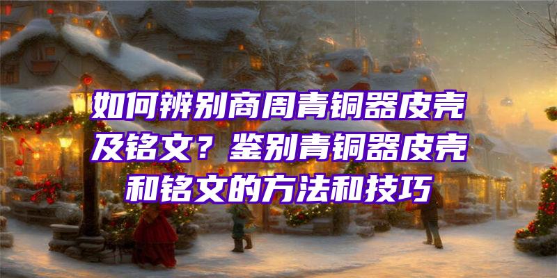 如何辨别商周青铜器皮壳及铭文？鉴别青铜器皮壳和铭文的方法和技巧