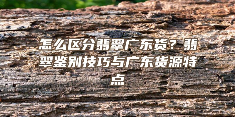 怎么区分翡翠广东货？翡翠鉴别技巧与广东货源特点