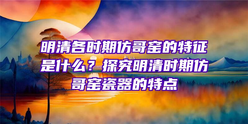 明清各时期仿哥窑的特征是什么？探究明清时期仿哥窑瓷器的特点