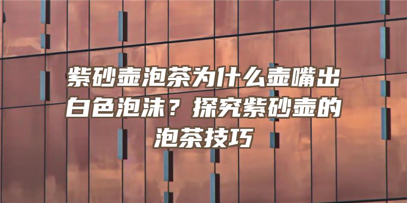 紫砂壶泡茶为什么壶嘴出白色泡沫？探究紫砂壶的泡茶技巧