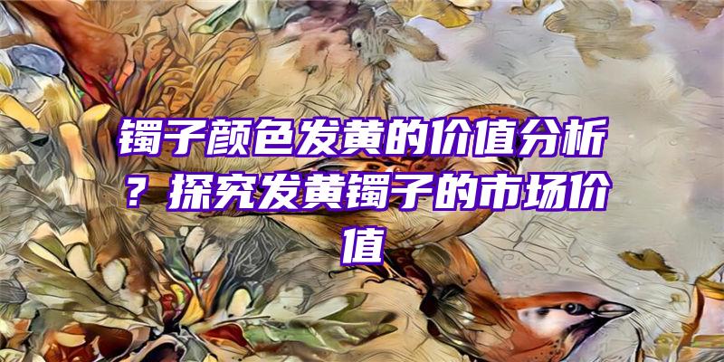 镯子颜色发黄的价值分析？探究发黄镯子的市场价值