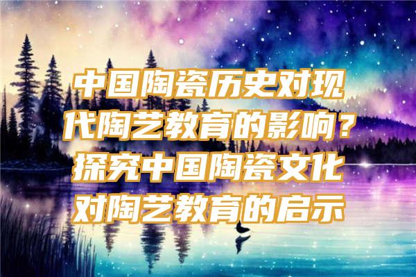 中国陶瓷历史对现代陶艺教育的影响？探究中国陶瓷文化对陶艺教育的启示