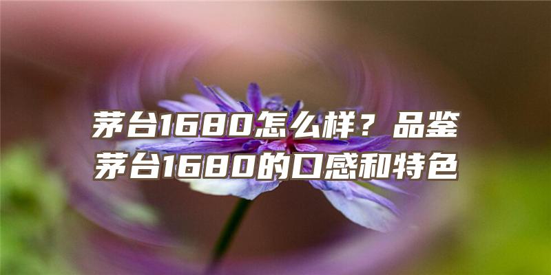 茅台1680怎么样？品鉴茅台1680的口感和特色