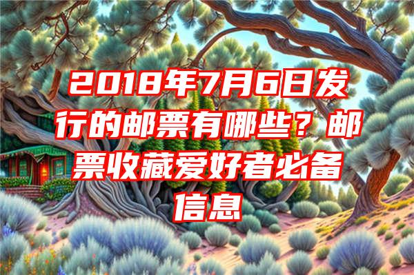 2018年7月6日发行的邮票有哪些？邮票收藏爱好者必备信息