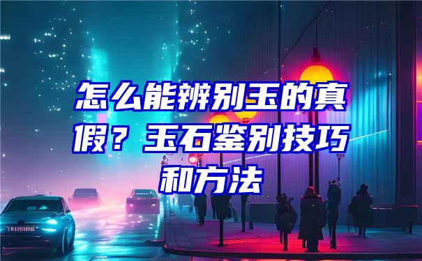 怎么能辨别玉的真假？玉石鉴别技巧和方法