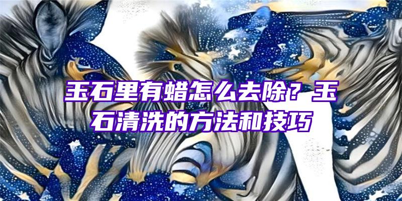 玉石里有蜡怎么去除？玉石清洗的方法和技巧