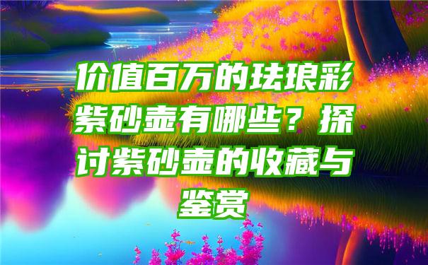 价值百万的珐琅彩紫砂壶有哪些？探讨紫砂壶的收藏与鉴赏