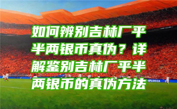 如何辨别吉林厂平半两银币真伪？详解鉴别吉林厂平半两银币的真伪方法