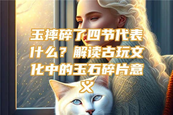 玉摔碎了四节代表什么？解读古玩文化中的玉石碎片意义