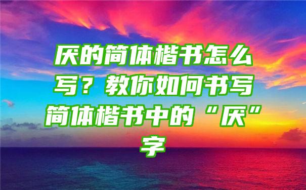 厌的简体楷书怎么写？教你如何书写简体楷书中的“厌”字