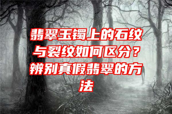 翡翠玉镯上的石纹与裂纹如何区分？辨别真假翡翠的方法