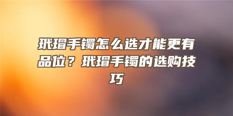 玳瑁手镯怎么选才能更有品位？玳瑁手镯的选购技巧