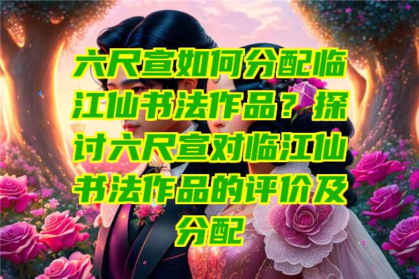 六尺宣如何分配临江仙书法作品？探讨六尺宣对临江仙书法作品的评价及分配