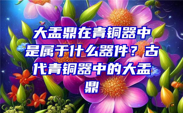 大盂鼎在青铜器中是属于什么器件？古代青铜器中的大盂鼎