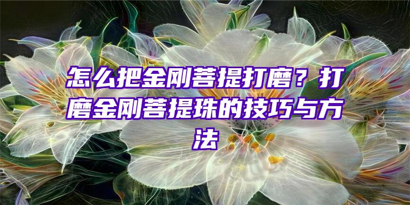 怎么把金刚菩提打磨？打磨金刚菩提珠的技巧与方法