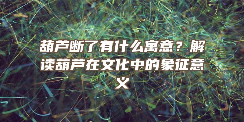 葫芦断了有什么寓意？解读葫芦在文化中的象征意义