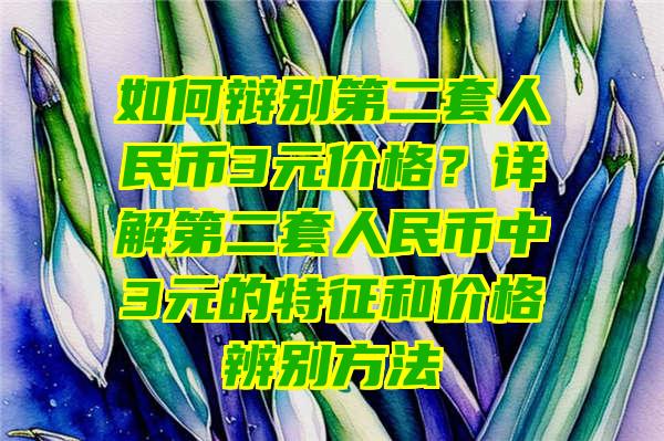 如何辩别第二套人民币3元价格？详解第二套人民币中3元的特征和价格辨别方法