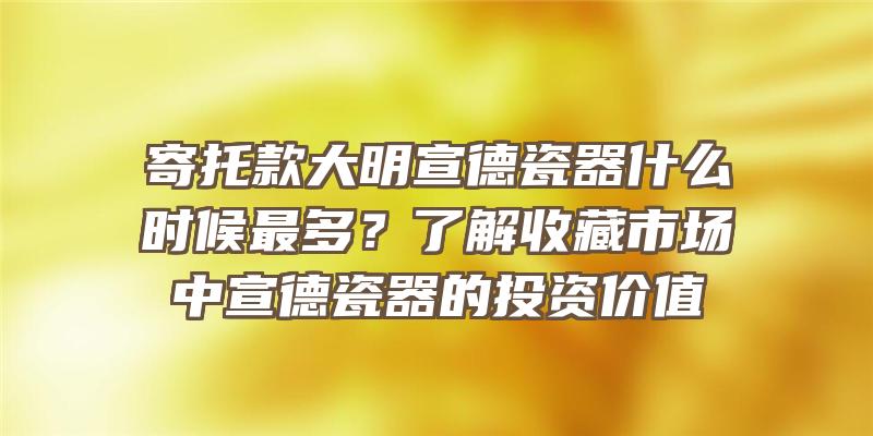 寄托款大明宣德瓷器什么时候最多？了解收藏市场中宣德瓷器的投资价值