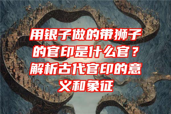 用银子做的带狮子的官印是什么官？解析古代官印的意义和象征