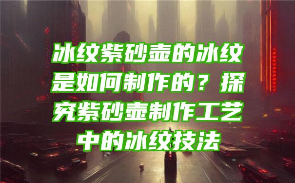 冰纹紫砂壶的冰纹是如何制作的？探究紫砂壶制作工艺中的冰纹技法